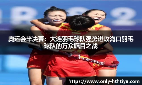 奥运会半决赛：大连羽毛球队强势进攻海口羽毛球队的万众瞩目之战
